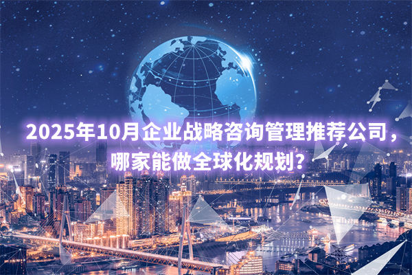 2025年10月企業(yè)戰(zhàn)略咨詢管理推薦公司，哪家能做全球化規(guī)劃？